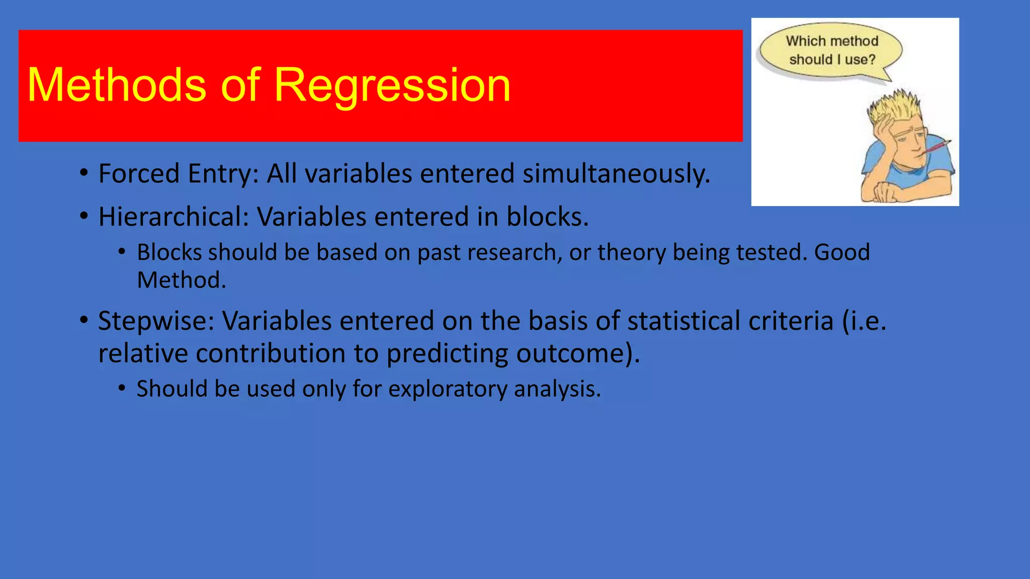 Methods of Regression
• Forced Entry: All variables entered simultaneously.
• Hierarchical: Variables entered in blocks.
• Blocks should be based on past research, or theory being tested. Good
Method.

• Stepwise: Variables entered on the basis of statistical criteria (i.e.
relative contribution to predicting outcome).
• Should be used only for exploratory analysis.

 