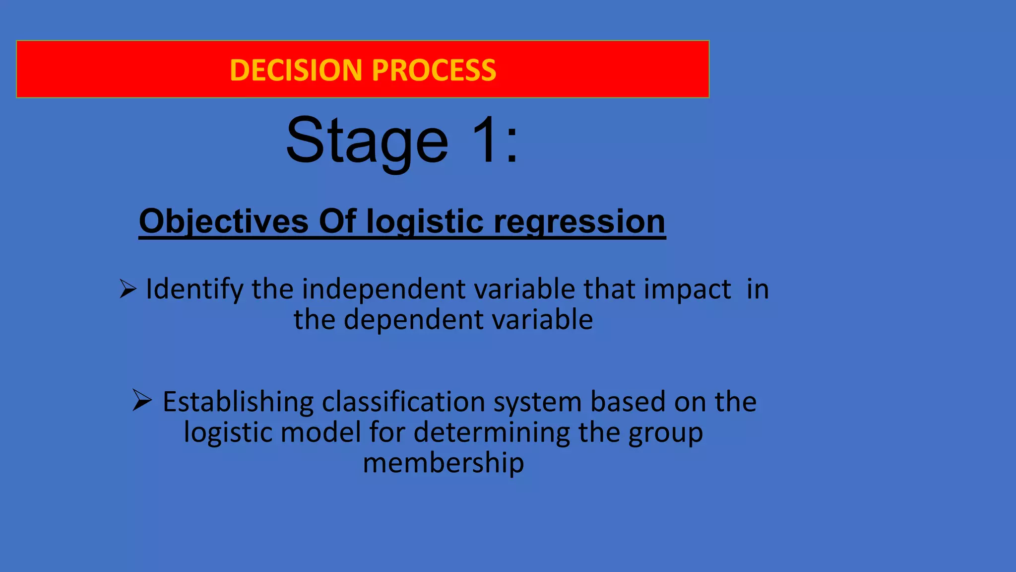 DECISION PROCESS

Stage 1:
Objectives Of logistic regression
 Identify the independent variable that impact in

the dependent variable

 Establishing classification system based on the
logistic model for determining the group
membership

 