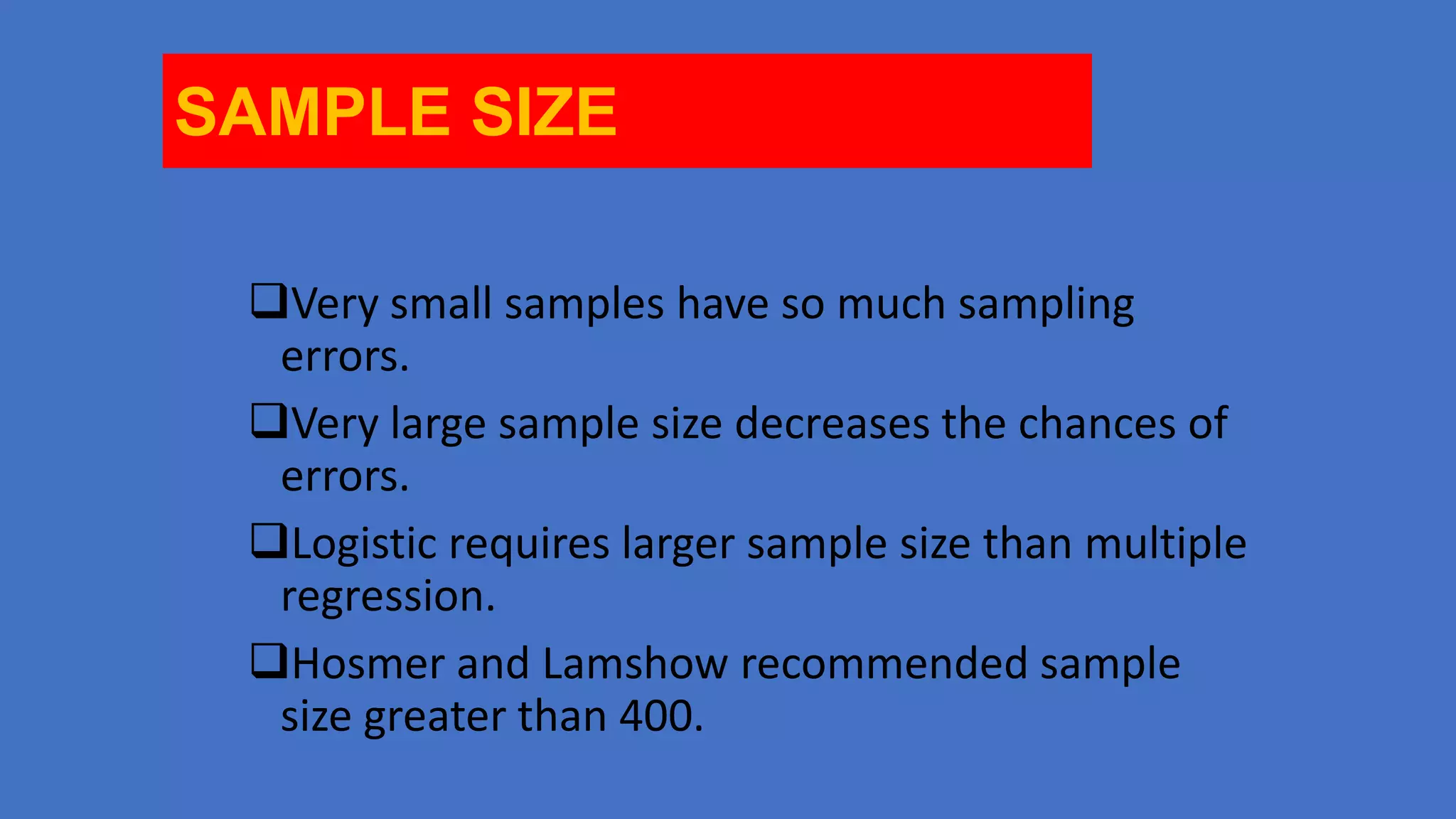 SAMPLE SIZE
Very small samples have so much sampling
errors.
Very large sample size decreases the chances of
errors.
Logistic requires larger sample size than multiple
regression.
Hosmer and Lamshow recommended sample
size greater than 400.

 