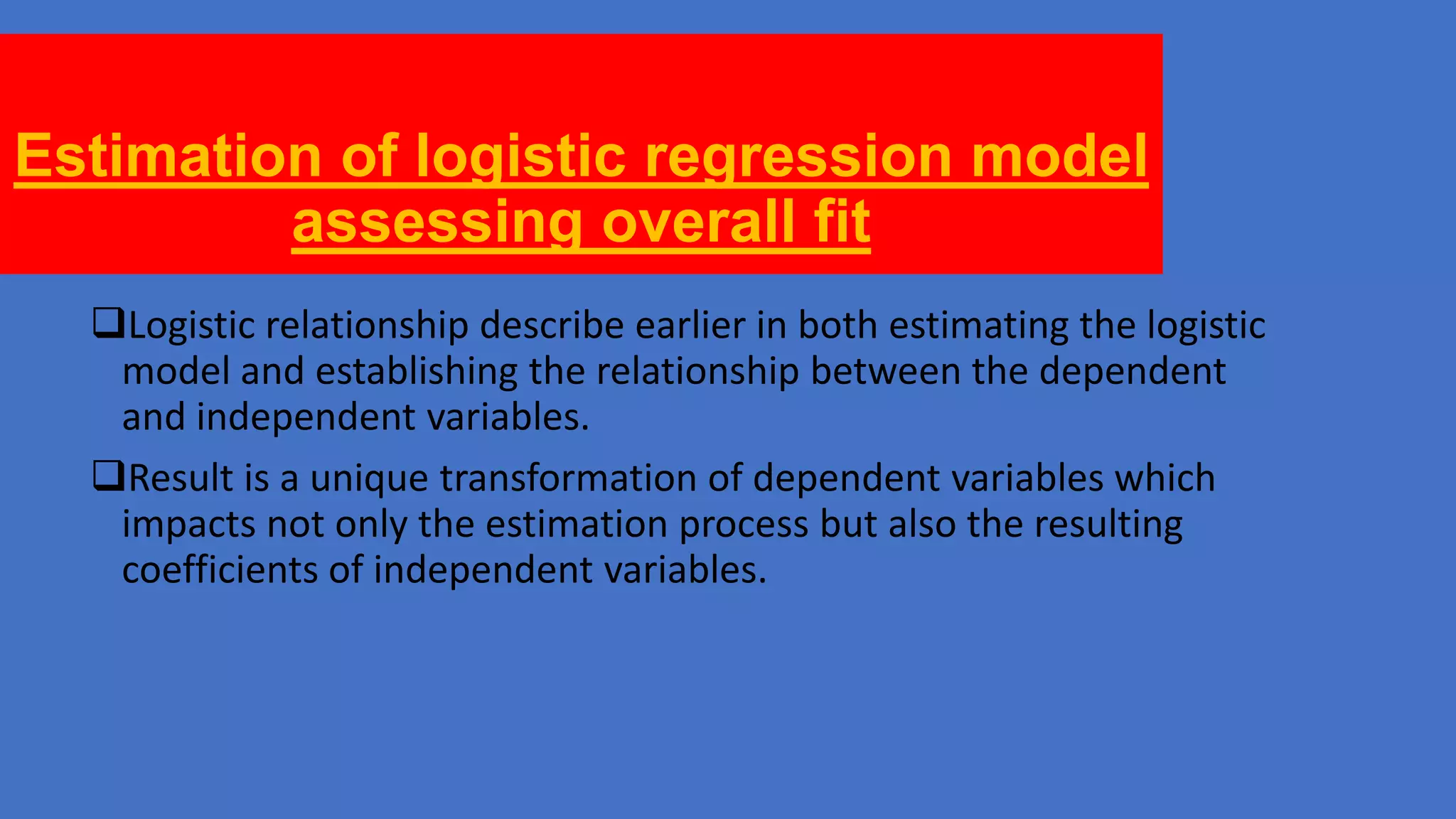 Estimation of logistic regression model
assessing overall fit
Logistic relationship describe earlier in both estimating the logistic
model and establishing the relationship between the dependent
and independent variables.
Result is a unique transformation of dependent variables which
impacts not only the estimation process but also the resulting
coefficients of independent variables.

 