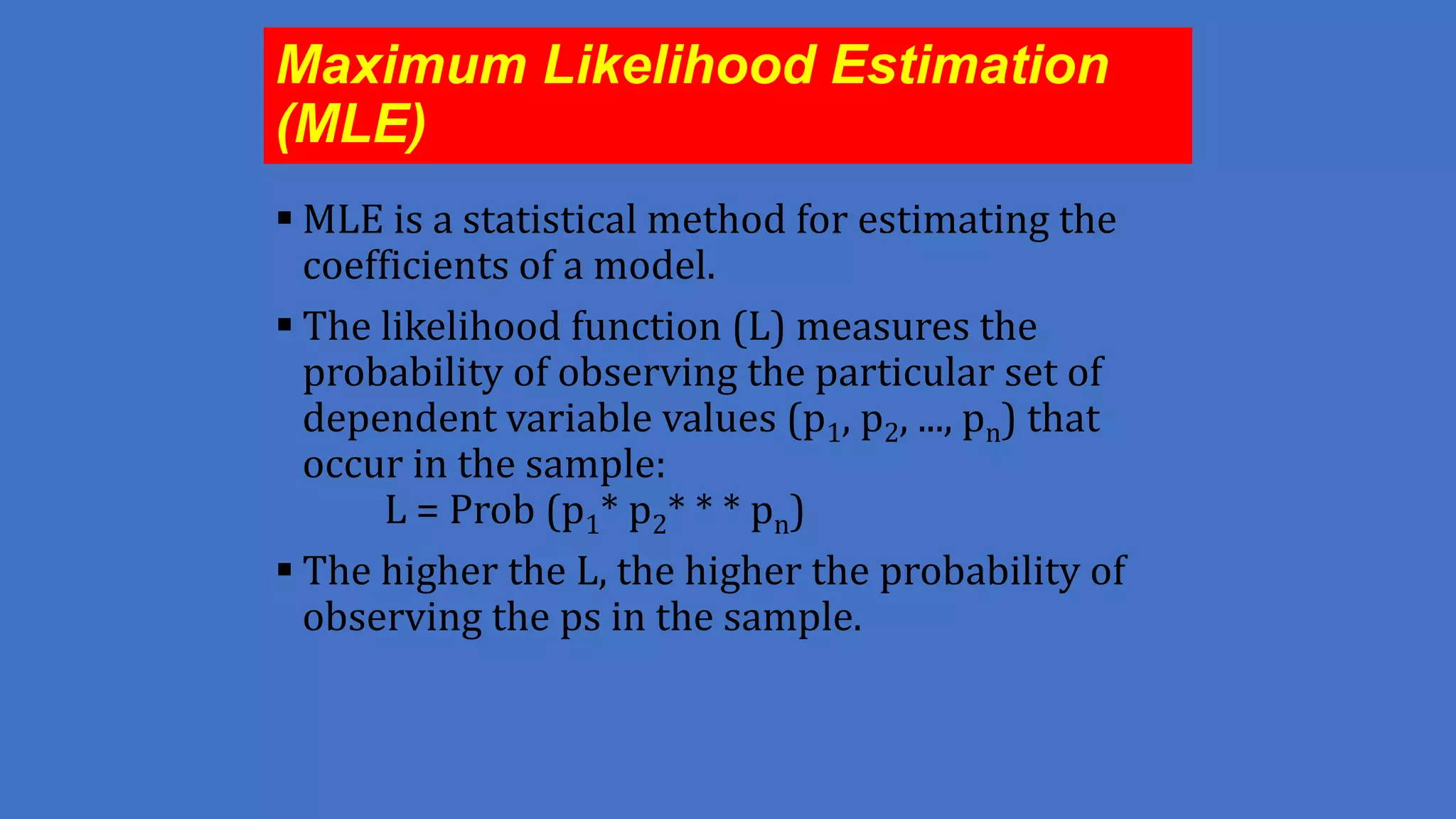 Maximum Likelihood Estimation
(MLE)
 MLE is a statistical method for estimating the
coefficients of a model.
 The likelihood function (L) measures the
probability of observing the particular set of
dependent variable values (p1, p2, ..., pn) that
occur in the sample:
L = Prob (p1* p2* * * pn)
 The higher the L, the higher the probability of
observing the ps in the sample.

 