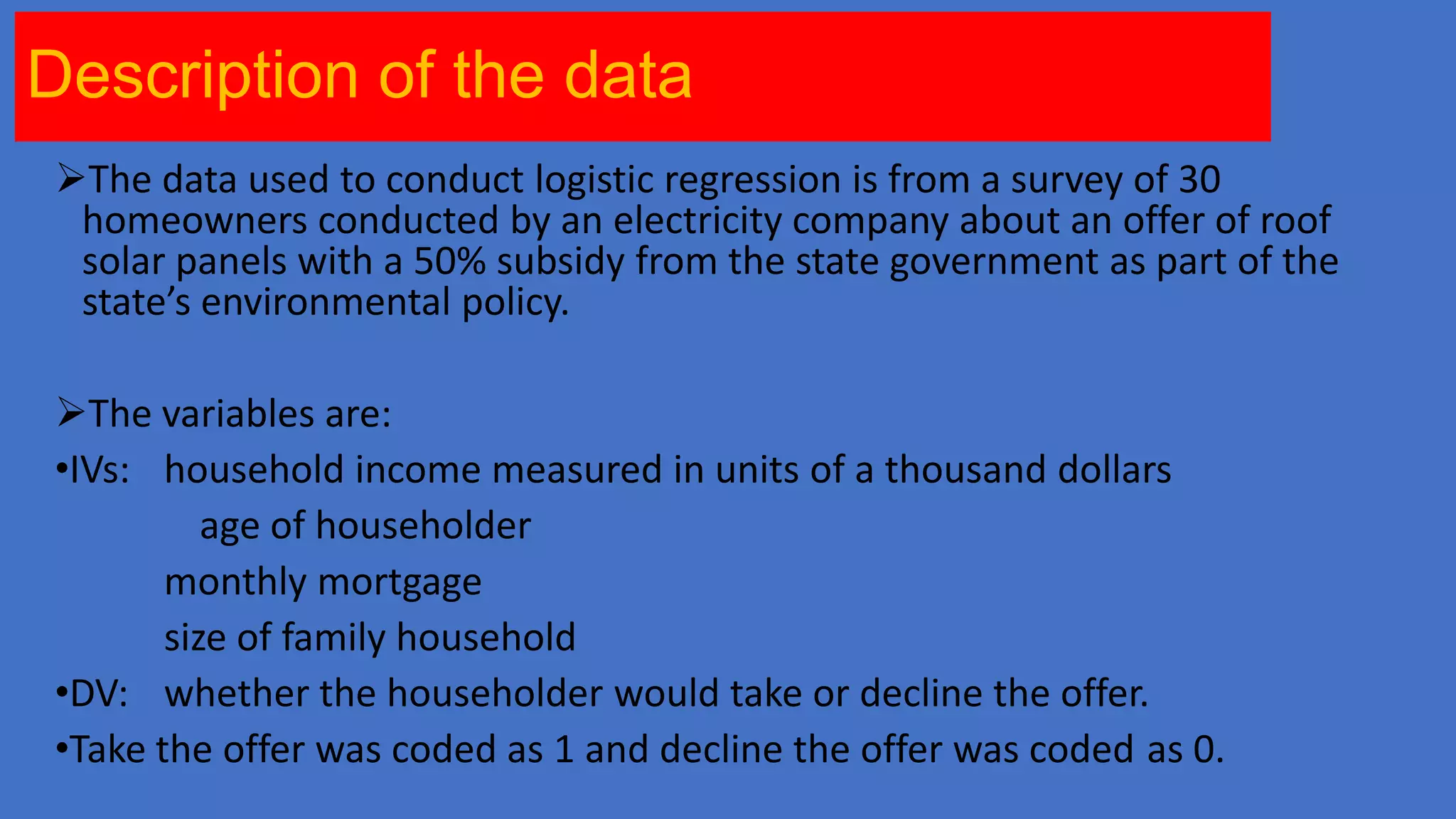Description of the data
The data used to conduct logistic regression is from a survey of 30
homeowners conducted by an electricity company about an offer of roof
solar panels with a 50% subsidy from the state government as part of the
state’s environmental policy.

The variables are:
•IVs: household income measured in units of a thousand dollars
age of householder
monthly mortgage
size of family household
•DV: whether the householder would take or decline the offer.
•Take the offer was coded as 1 and decline the offer was coded as 0.

 