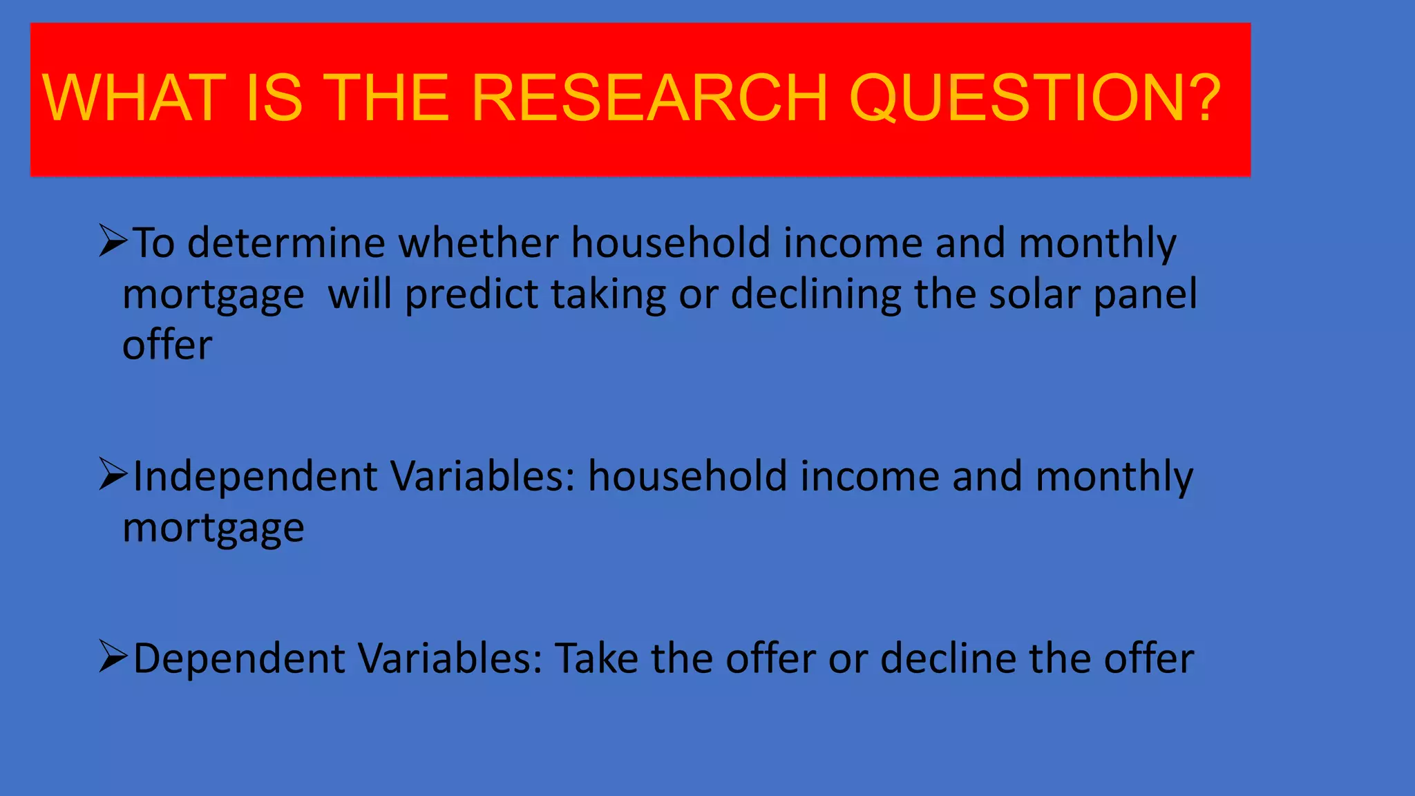 WHAT IS THE RESEARCH QUESTION?
To determine whether household income and monthly
mortgage will predict taking or declining the solar panel
offer

Independent Variables: household income and monthly
mortgage
Dependent Variables: Take the offer or decline the offer

 