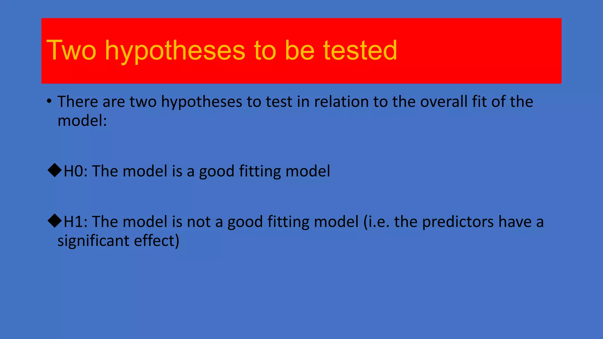 Two hypotheses to be tested
• There are two hypotheses to test in relation to the overall fit of the
model:
H0: The model is a good fitting model
H1: The model is not a good fitting model (i.e. the predictors have a
significant effect)

 