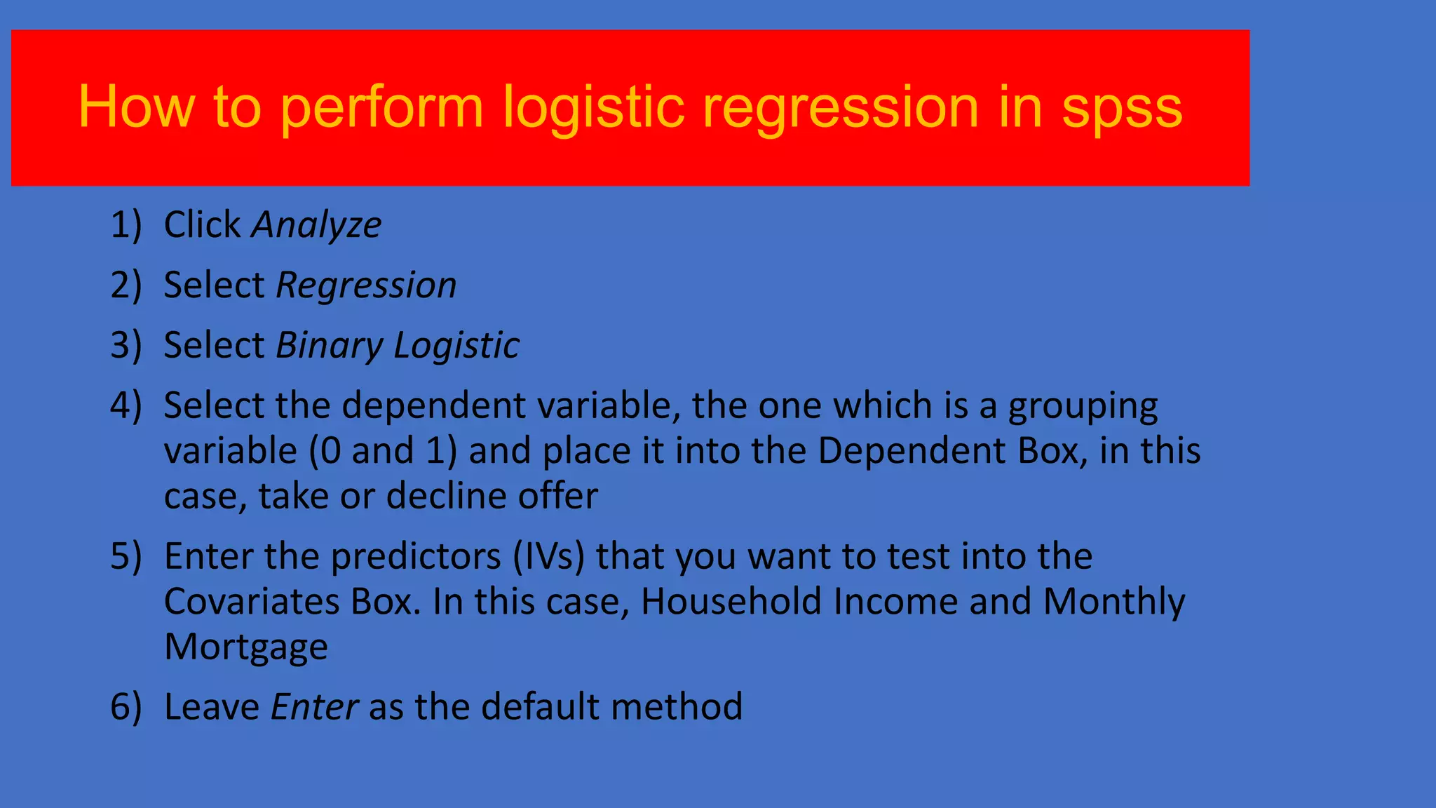 How to perform logistic regression in spss
1)
2)
3)
4)

Click Analyze
Select Regression
Select Binary Logistic
Select the dependent variable, the one which is a grouping
variable (0 and 1) and place it into the Dependent Box, in this
case, take or decline offer
5) Enter the predictors (IVs) that you want to test into the
Covariates Box. In this case, Household Income and Monthly
Mortgage
6) Leave Enter as the default method

 