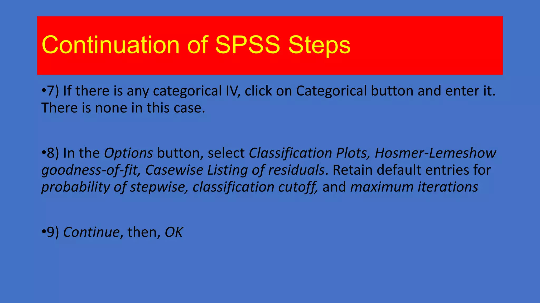 Continuation of SPSS Steps
•7) If there is any categorical IV, click on Categorical button and enter it.
There is none in this case.
•8) In the Options button, select Classification Plots, Hosmer-Lemeshow
goodness-of-fit, Casewise Listing of residuals. Retain default entries for
probability of stepwise, classification cutoff, and maximum iterations
•9) Continue, then, OK

 
