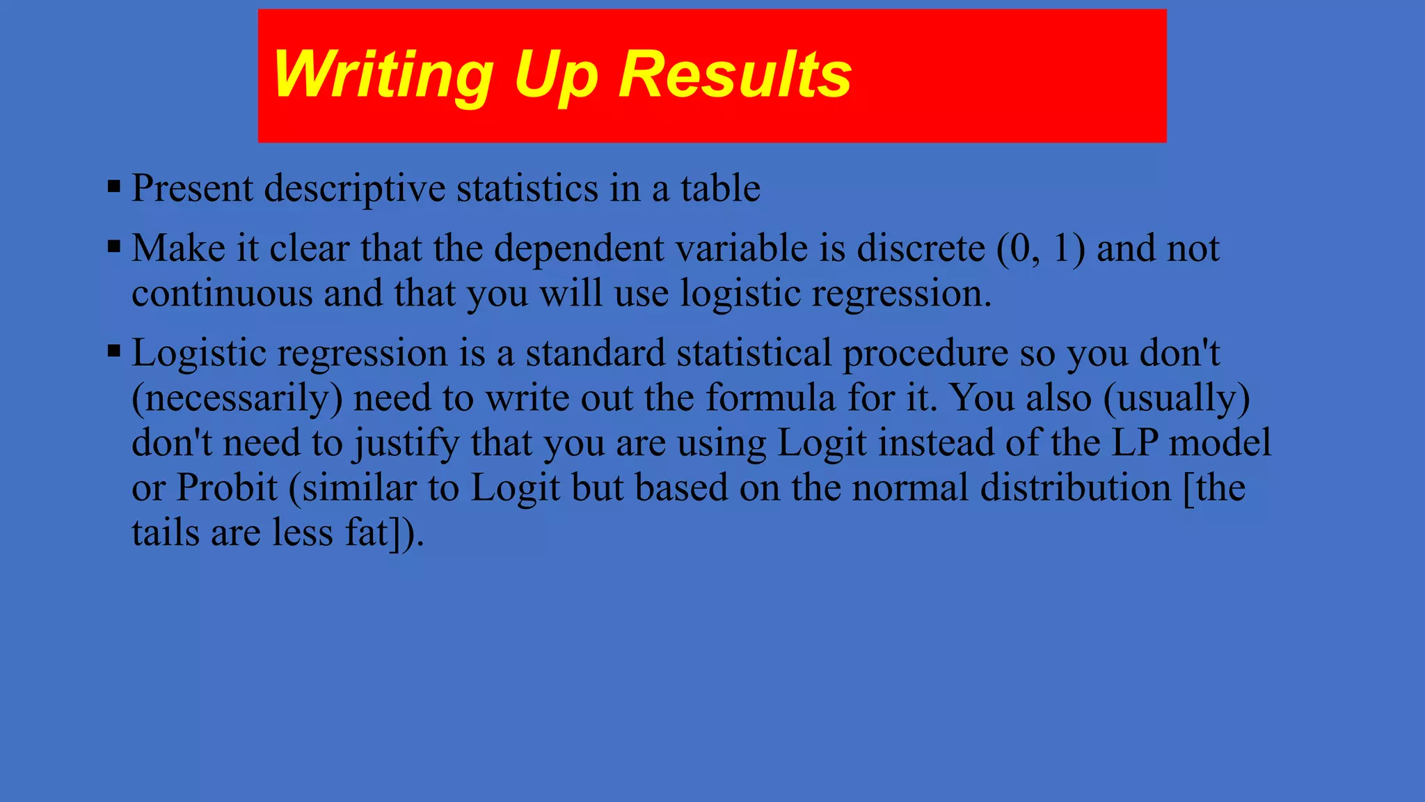 Writing Up Results
 Present descriptive statistics in a table
 Make it clear that the dependent variable is discrete (0, 1) and not
continuous and that you will use logistic regression.
 Logistic regression is a standard statistical procedure so you don't
(necessarily) need to write out the formula for it. You also (usually)
don't need to justify that you are using Logit instead of the LP model
or Probit (similar to Logit but based on the normal distribution [the
tails are less fat]).

 