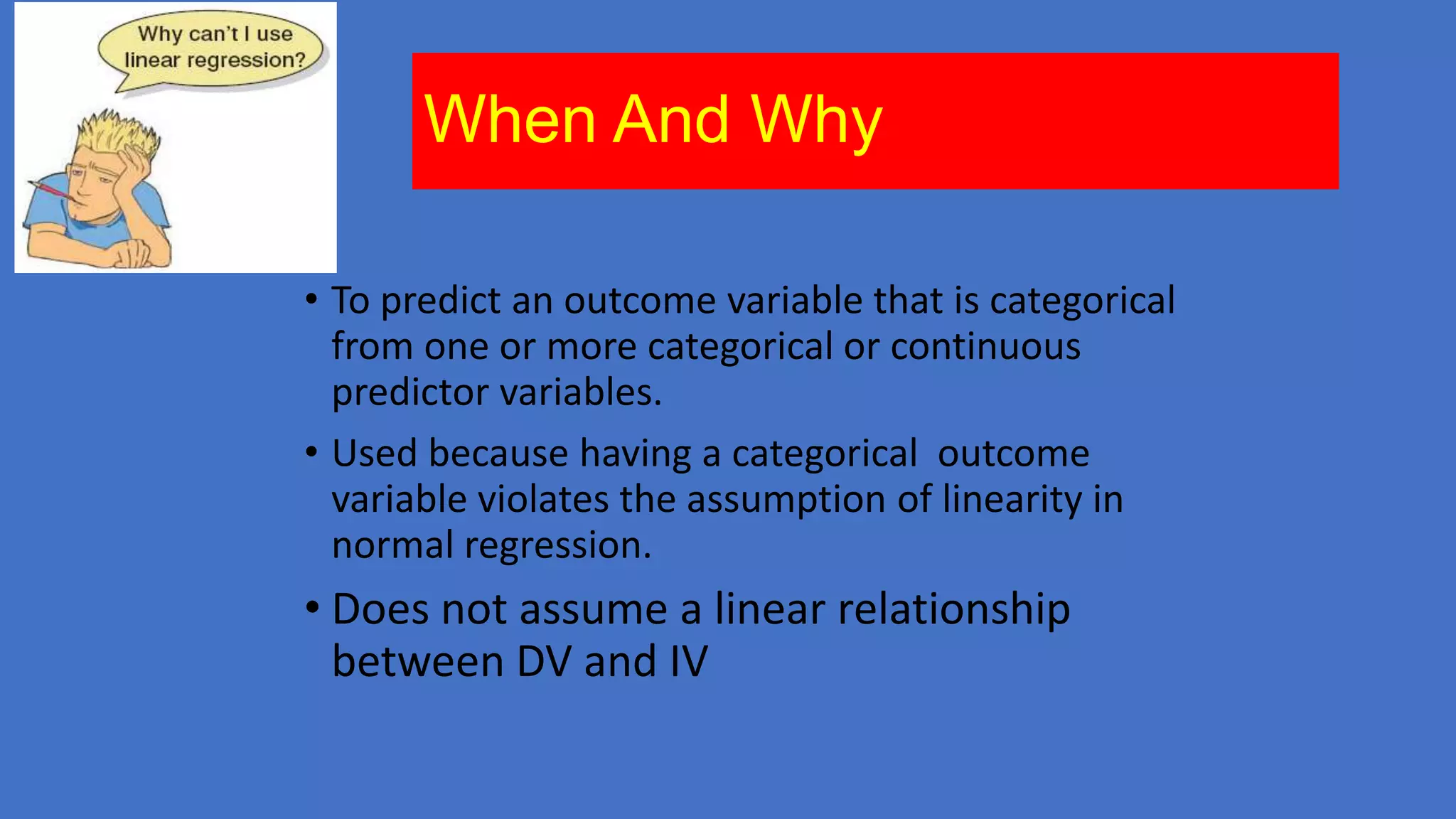 When And Why
• To predict an outcome variable that is categorical
from one or more categorical or continuous
predictor variables.
• Used because having a categorical outcome
variable violates the assumption of linearity in
normal regression.

• Does not assume a linear relationship
between DV and IV

 