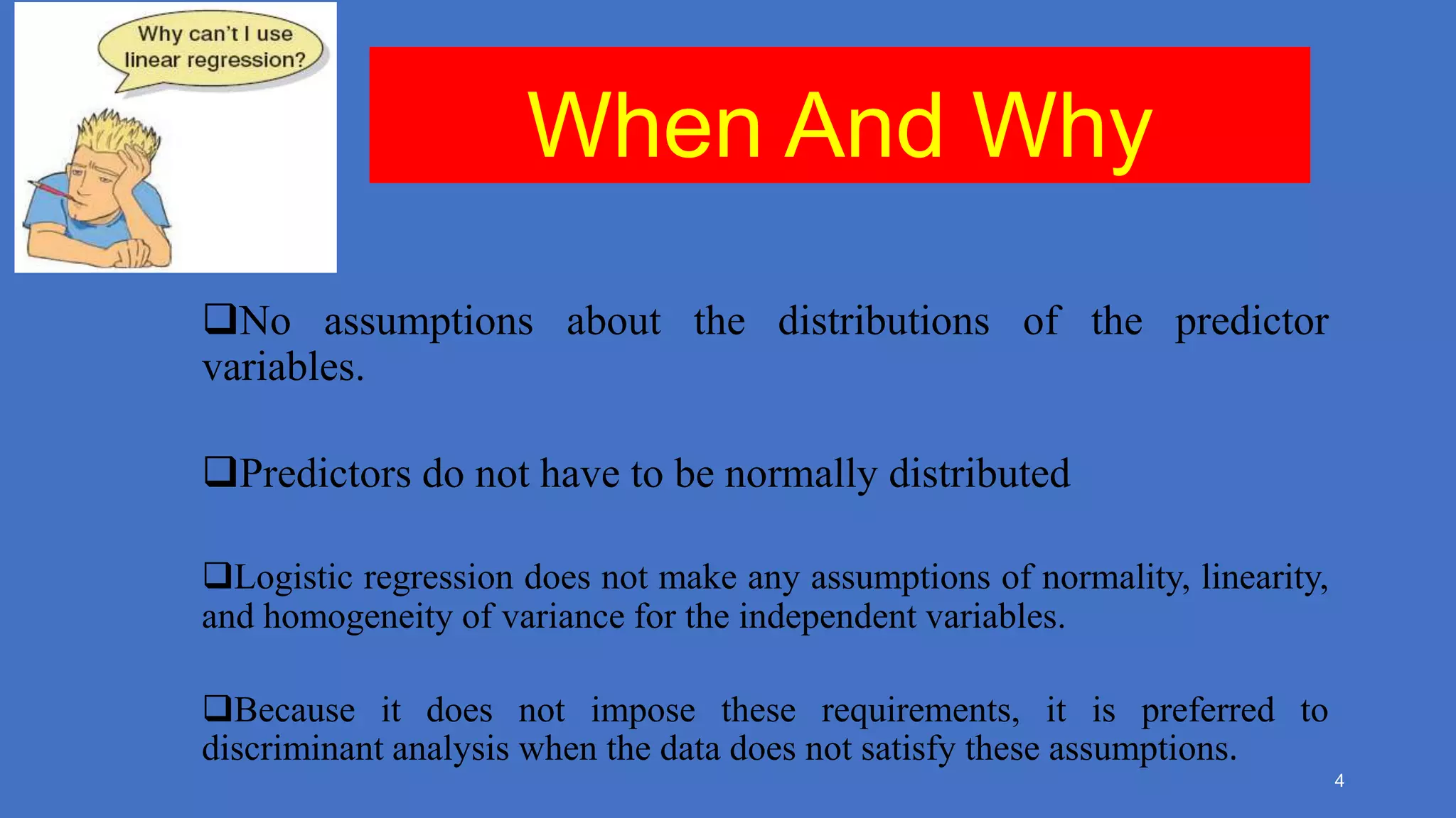 When And Why
No assumptions about the distributions of the predictor
variables.
Predictors do not have to be normally distributed
Logistic regression does not make any assumptions of normality, linearity,
and homogeneity of variance for the independent variables.
Because it does not impose these requirements, it is preferred to
discriminant analysis when the data does not satisfy these assumptions.
4

 