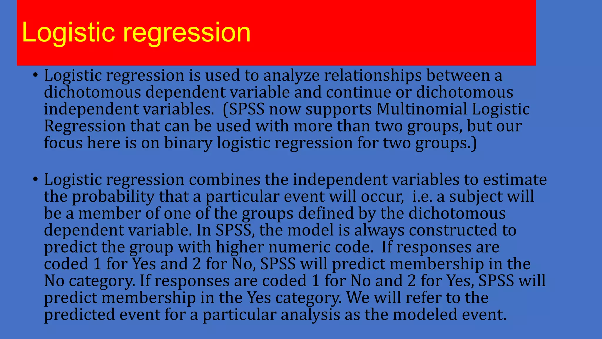 Logistic regression
• Logistic regression is used to analyze relationships between a
dichotomous dependent variable and continue or dichotomous
independent variables. (SPSS now supports Multinomial Logistic
Regression that can be used with more than two groups, but our
focus here is on binary logistic regression for two groups.)
• Logistic regression combines the independent variables to estimate
the probability that a particular event will occur, i.e. a subject will
be a member of one of the groups defined by the dichotomous
dependent variable. In SPSS, the model is always constructed to
predict the group with higher numeric code. If responses are
coded 1 for Yes and 2 for No, SPSS will predict membership in the
No category. If responses are coded 1 for No and 2 for Yes, SPSS will
predict membership in the Yes category. We will refer to the
predicted event for a particular analysis as the modeled event.

 
