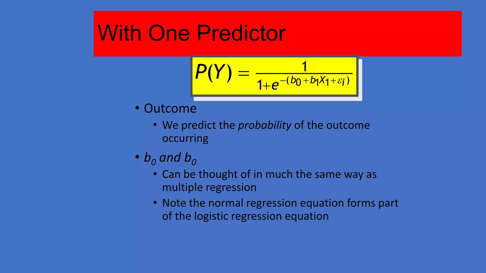 With One Predictor
P(Y ) 

1

1 e ( b0  b1X1 i )

• Outcome
• We predict the probability of the outcome
occurring

• b0 and b0

• Can be thought of in much the same way as
multiple regression
• Note the normal regression equation forms part
of the logistic regression equation

 