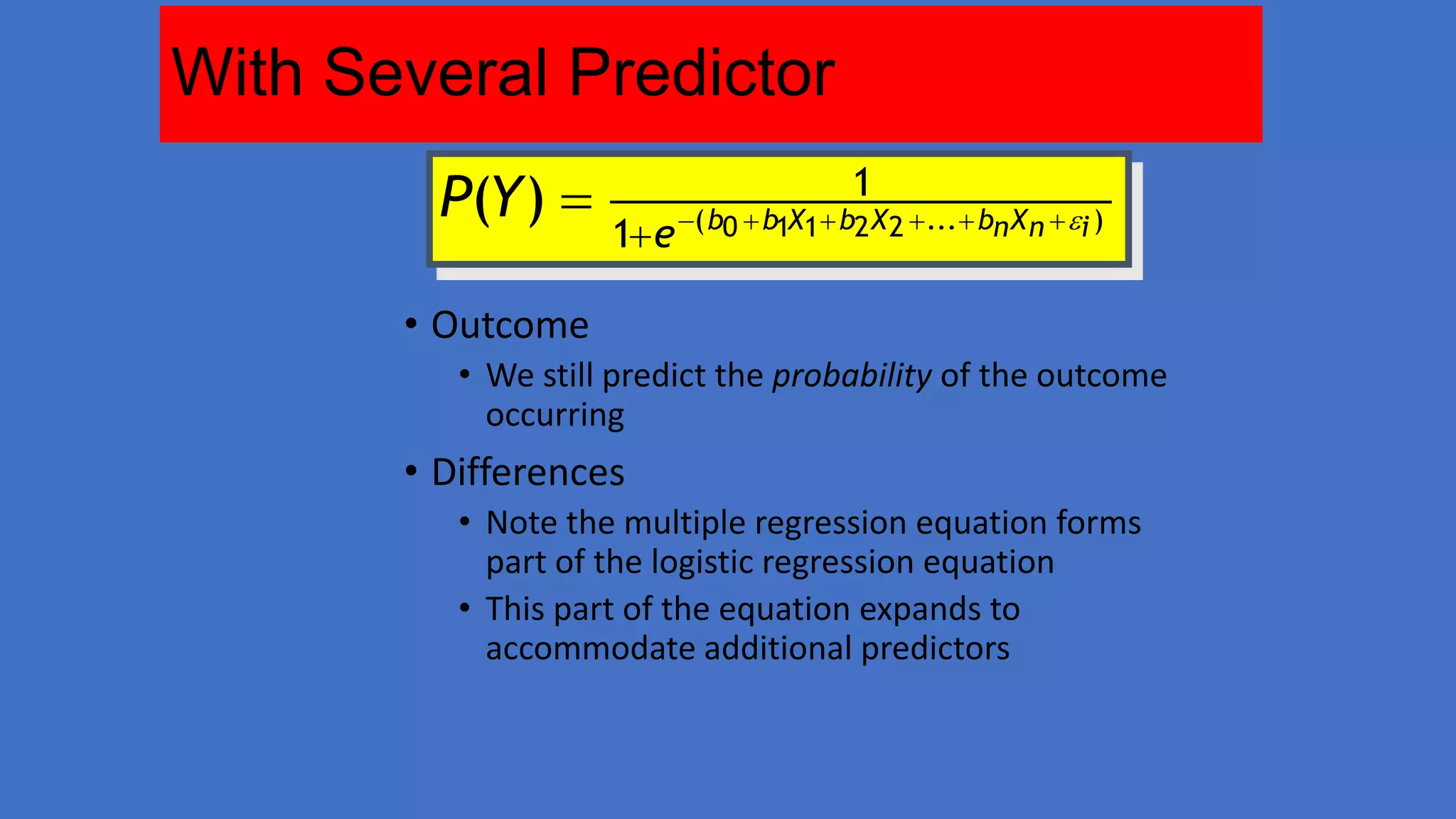 With Several Predictor
P(Y ) 

1

1 e ( b0  b1X1 b2 X 2 ... bn X n  i )

• Outcome
• We still predict the probability of the outcome
occurring

• Differences
• Note the multiple regression equation forms
part of the logistic regression equation
• This part of the equation expands to
accommodate additional predictors

 