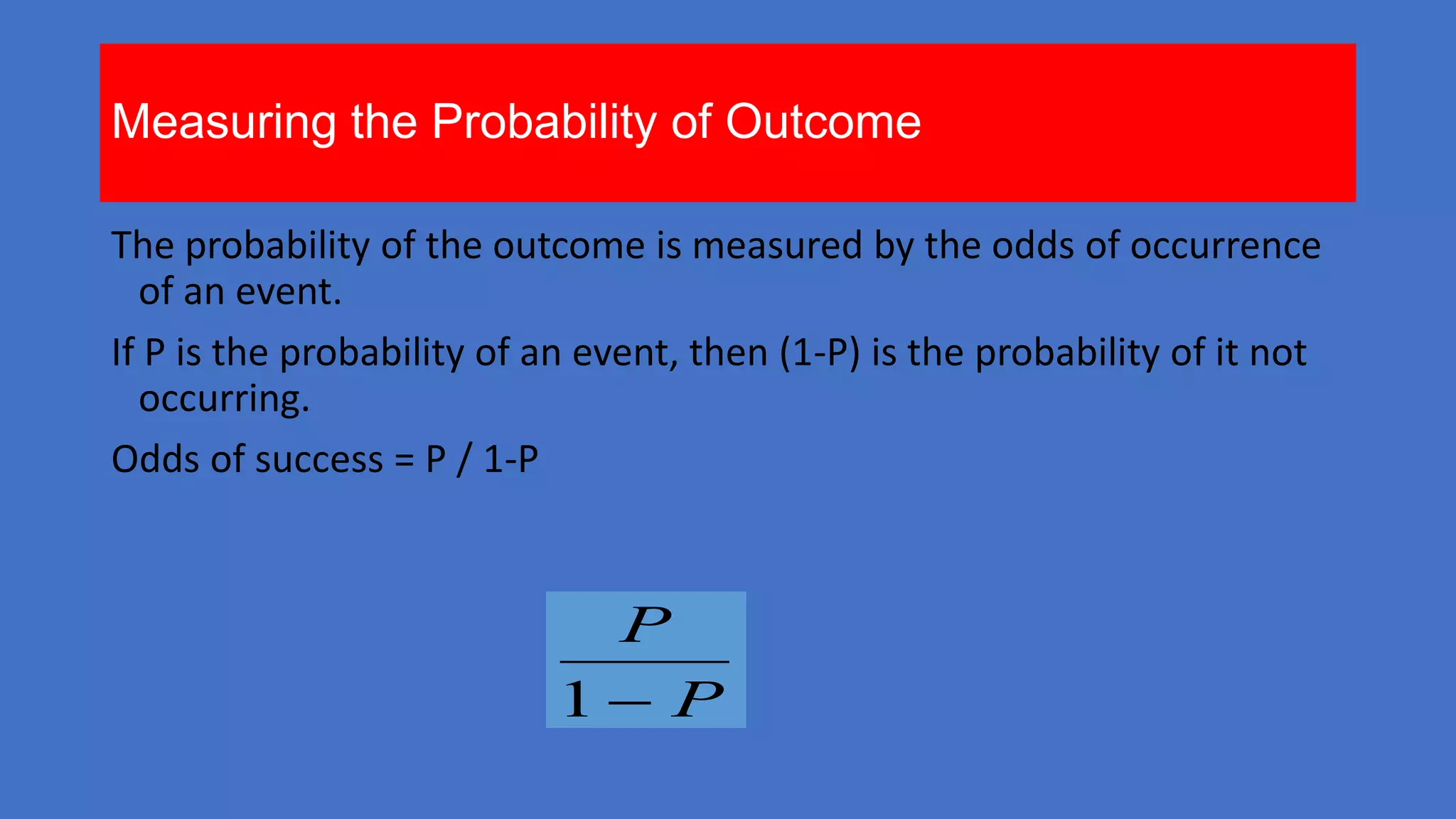 Measuring the Probability of Outcome
The probability of the outcome is measured by the odds of occurrence
of an event.
If P is the probability of an event, then (1-P) is the probability of it not
occurring.
Odds of success = P / 1-P

P
1 P

 