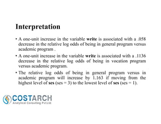 Interpretation
• A one-unit increase in the variable write is associated with a .058
decrease in the relative log odds of being in general program versus
academic program .
• A one-unit increase in the variable write is associated with a .1136
decrease in the relative log odds of being in vocation program
versus academic program.
• The relative log odds of being in general program versus in
academic program will increase by 1.163 if moving from the
highest level of ses (ses = 3) to the lowest level of ses (ses = 1).

 