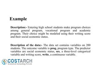Example
Description:- Entering high school students make program choices
among general program, vocational program and academic
program. Their choice might be modeled using their writing score
and their social economic status.
Description of the data:- The data set contains variables on 200
students. The outcome variable is prog, program type. The predictor
variables are social economic status, ses, a three-level categorical
variable and writing score, write, a continuous variable.

 