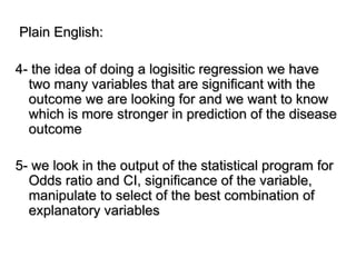 Plain English:
4- the idea of doing a logisitic regression we have
two many variables that are significant with the
outcome we are looking for and we want to know
which is more stronger in prediction of the disease
outcome
5- we look in the output of the statistical program for
Odds ratio and CI, significance of the variable,
manipulate to select of the best combination of
explanatory variables
 