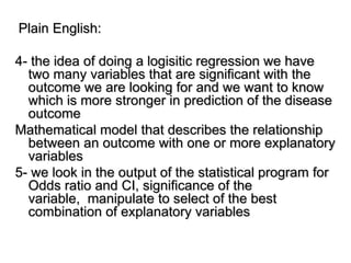 Plain English:
4- the idea of doing a logisitic regression we have
two many variables that are significant with the
outcome we are looking for and we want to know
which is more stronger in prediction of the disease
outcome
Mathematical model that describes the relationship
between an outcome with one or more explanatory
variables
5- we look in the output of the statistical program for
Odds ratio and CI, significance of the
variable, manipulate to select of the best
combination of explanatory variables
 