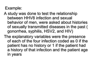 Example:
A study was done to test the relationship
between HHV8 infection and sexual
behavior of men, were asked about histories
of sexually transmitted diseases in the past (
gonorrhea, syphilis, HSV2, and HIV)
The explanatory variables were the presence
of each of the four infection coded as 0 if the
patient has no history or 1 if the patient had
a history of that infection and the patient age
in years
 