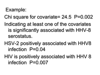 Example:
Chi square for covariate= 24.5 P=0.002
Indicating at least one of the covariates
is significantly associated with HHV-8
serostatus.
HSV-2 positively associated with HHV8
infection P=0.04
HIV is positively associated with HHV 8
infection P=0.007
 
