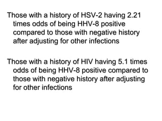 Those with a history of HSV-2 having 2.21
times odds of being HHV-8 positive
compared to those with negative history
after adjusting for other infections
Those with a history of HIV having 5.1 times
odds of being HHV-8 positive compared to
those with negative history after adjusting
for other infections
 