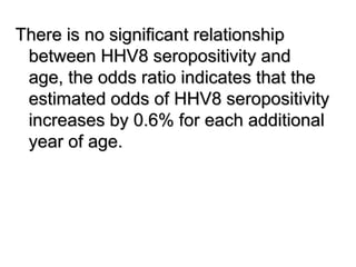 There is no significant relationship
between HHV8 seropositivity and
age, the odds ratio indicates that the
estimated odds of HHV8 seropositivity
increases by 0.6% for each additional
year of age.
 