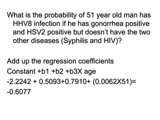 What is the probability of 51 year old man has
HHV8 infection if he has gonorrhea positive
and HSV2 positive but doesn’t have the two
other diseases (Syphilis and HIV)?
Add up the regression coefficients
Constant +b1 +b2 +b3X age
-2.2242 + 0.5093+0.7910+ (0.0062X51)=
-0.6077
 