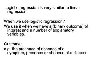 Logistic regression is very similar to linear
regression.
When we use logistic regression?
We use it when we have a (binary outcome) of
interest and a number of explanatory
variables.
Outcome:
e.g. the presence of absence of a
symptom, presence or absence of a disease
 