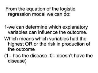 From the equation of the logistic
regression model we can do:
1-we can determine which explanatory
variables can influence the outcome.
Which means which variables had the
highest OR or the risk in production of
the outcome
(1= has the disease 0= doesn’t have the
disease)
 