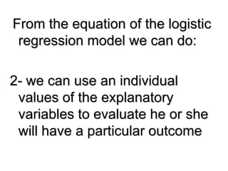 From the equation of the logistic
regression model we can do:
2- we can use an individual
values of the explanatory
variables to evaluate he or she
will have a particular outcome
 