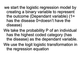 we start the logistic regression model by
creating a binary variable to represent
the outcome (Dependant variable) (1=
has the disease 0=doesn’t have the
disease)
We take the probability P of an individual
has the highest coded category (has
the disease) as the dependant variable.
We use the logit logistic transformation in
the regression equation
 