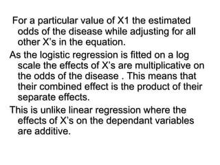For a particular value of X1 the estimated
odds of the disease while adjusting for all
other X’s in the equation.
As the logistic regression is fitted on a log
scale the effects of X’s are multiplicative on
the odds of the disease . This means that
their combined effect is the product of their
separate effects.
This is unlike linear regression where the
effects of X’s on the dependant variables
are additive.
 