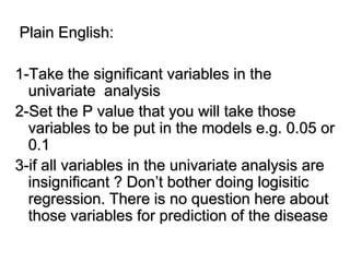 Plain English:
1-Take the significant variables in the
univariate analysis
2-Set the P value that you will take those
variables to be put in the models e.g. 0.05 or
0.1
3-if all variables in the univariate analysis are
insignificant ? Don’t bother doing logisitic
regression. There is no question here about
those variables for prediction of the disease
 