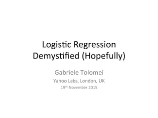 Logis&c	Regression		
Demys&ﬁed	(Hopefully)		
Gabriele	Tolomei	
Yahoo	Labs,	London,	UK	
19th	November	2015	
 