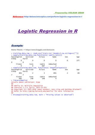 Prepared by VOLKAN OBAN
Reference: http://datascienceplus.com/perform-logistic-regression-in-r/
Logistic Regression in R
Example:
#data Titanic -> https://www.kaggle.com/datasets
> training.data.raw <- read.csv('train.csv',header=T,na.strings=c(""))
> sapply(training.data.raw,function(x) sum(is.na(x)))
PassengerId Survived Pclass Name Sex Age
SibSp Parch
0 0 0 0 0 177
0 0
Ticket Fare Cabin Embarked
0 0 687 2
> sapply(training.data.raw, function(x) length(unique(x)))
PassengerId Survived Pclass Name Sex Age
SibSp Parch
891 2 3 891 2 89
7 7
Ticket Fare Cabin Embarked
681 248 148 4
> library(Amelia)
Zorunlu paket yükleniyor: Rcpp
##
## Amelia II: Multiple Imputation
## (Version 1.7.4, built: 2015-12-05)
## Copyright (C) 2005-2016 James Honaker, Gary King and Matthew Blackwell
## Refer to http://gking.harvard.edu/amelia/ for more information
##
> missmap(training.data.raw, main = "Missing values vs observed")
 
