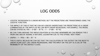 LOG ODDS
• LOGISTIC REGRESSION IS A LINEAR METHOD, BUT THE PREDICTIONS ARE TRANSFORMED USING THE
LOGISTIC FUNCTION.
• THE IMPACT OF THIS IS THAT WE CAN NO LONGER UNDERSTAND THE PREDICTIONS AS A LINEAR
COMBINATION OF THE INPUTS AS WE CAN WITH LINEAR REGRESSION, FOR EXAMPLE, THE MODEL
CAN BE STATED AS: P(X) = E^(B0 + B1*X) / (1 + E^(B0 + B1*X))
• WE CAN TURN AROUND THE ABOVE EQUATION AS FOLLOWS (REMEMBER WE CAN REMOVE THE E
FROM ONE SIDE BY ADDING A NATURAL LOGARITHM (LN) TO THE OTHER): NEXT POINT
• LN(P(X) / 1 – P(X)) = B0 + B1 * X
• THIS IS USEFUL BECAUSE WE CAN SEE THAT THE CALCULATION OF THE OUTPUT ON THE RIGHT IS
LINEAR AGAIN (JUST LIKE LINEAR REGRESSION), AND THE INPUT ON THE LEFT IS A LOG OF THE
PROBABILITY OF THE DEFAULT CLASS.
 