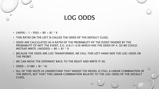 LOG ODDS
• LN(P(X) / 1 – P(X)) = B0 + B1 * X
• THIS RATIO ON THE LEFT IS CALLED THE ODDS OF THE DEFAULT CLASS.
• ODDS ARE CALCULATED AS A RATIO OF THE PROBABILITY OF THE EVENT DIVIDED BY THE
PROBABILITY OF NOT THE EVENT, E.G. 0.8/(1-0.8) WHICH HAS THE ODDS OF 4. SO WE COULD
INSTEAD WRITE: LN(ODDS) = B0 + B1 * X
• BECAUSE THE ODDS ARE LOG TRANSFORMED, WE CALL THIS LEFT HAND SIDE THE LOG-ODDS OR
THE PROBIT.
• WE CAN MOVE THE EXPONENT BACK TO THE RIGHT AND WRITE IT AS:
• ODDS = E^(B0 + B1 * X)
• ALL OF THIS HELPS US UNDERSTAND THAT INDEED THE MODEL IS STILL A LINEAR COMBINATION OF
THE INPUTS, BUT THAT THIS LINEAR COMBINATION RELATES TO THE LOG-ODDS OF THE DEFAULT
CLASS.
 