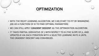 OPTIMIZATION
• WITH THE RIGHT LEARNING ALGORITHM, WE CAN START TO FIT BY MINIMIZING
J(Θ) AS A FUNCTION OF Θ TO FIND OPTIMAL PARAMETERS.
• WE CAN STILL APPLY GRADIENT DESCENT AS THE OPTIMIZATION ALGORITHM.
• IT TAKES PARTIAL DERIVATIVE OF J WITH RESPECT TO Θ (THE SLOPE OF J), AND
UPDATES Θ VIA EACH ITERATION WITH A SELECTED LEARNING RATE Α UNTIL
THE GRADIENT DESCENT HAS CONVERGED.
 