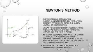 NEWTON’S METHOD
• ANOTHER POPULAR OPTIMIZATION
ALGORITHM, NEWTON’S METHOD, THAT APPLIES
DIFFERENT APPROACH TO REACH THE GLOBAL
MINIMUM OF COST FUNCTION.
• SIMILAR TO GRADIENT DESCENT, WE FIRSTLY TAKE
THE PARTIAL DERIVATIVE OF J(Θ) THAT IS THE
SLOPE OF J(Θ), AND NOTE IT AS F(Θ).
• INSTEAD OF DECREASING Θ BY A CERTAIN CHOSEN
LEARNING RATE Α MULTIPLIED WITH F(Θ) ,
NEWTON’S METHOD GETS AN UPDATED Θ AT THE
POINT OF INTERSECTION OF THE TANGENT LINE OF
F(Θ) AT PREVIOUS Θ AND X AXIS.
• AFTER AMOUNT OF ITERATIONS, NEWTON’S
METHOD WILL CONVERGE AT F(Θ) = 0.
 