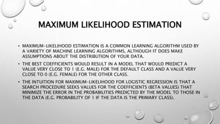 MAXIMUM LIKELIHOOD ESTIMATION
• MAXIMUM-LIKELIHOOD ESTIMATION IS A COMMON LEARNING ALGORITHM USED BY
A VARIETY OF MACHINE LEARNING ALGORITHMS, ALTHOUGH IT DOES MAKE
ASSUMPTIONS ABOUT THE DISTRIBUTION OF YOUR DATA.
• THE BEST COEFFICIENTS WOULD RESULT IN A MODEL THAT WOULD PREDICT A
VALUE VERY CLOSE TO 1 (E.G. MALE) FOR THE DEFAULT CLASS AND A VALUE VERY
CLOSE TO 0 (E.G. FEMALE) FOR THE OTHER CLASS.
• THE INTUITION FOR MAXIMUM-LIKELIHOOD FOR LOGISTIC REGRESSION IS THAT A
SEARCH PROCEDURE SEEKS VALUES FOR THE COEFFICIENTS (BETA VALUES) THAT
MINIMIZE THE ERROR IN THE PROBABILITIES PREDICTED BY THE MODEL TO THOSE IN
THE DATA (E.G. PROBABILITY OF 1 IF THE DATA IS THE PRIMARY CLASS).
 