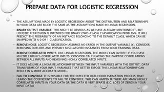 PREPARE DATA FOR LOGISTIC REGRESSION
• THE ASSUMPTIONS MADE BY LOGISTIC REGRESSION ABOUT THE DISTRIBUTION AND RELATIONSHIPS
IN YOUR DATA ARE MUCH THE SAME AS THE ASSUMPTIONS MADE IN LINEAR REGRESSION.
• BINARY OUTPUT VARIABLE: THIS MIGHT BE OBVIOUS AS WE HAVE ALREADY MENTIONED IT, BUT
LOGISTIC REGRESSION IS INTENDED FOR BINARY (TWO-CLASS) CLASSIFICATION PROBLEMS. IT WILL
PREDICT THE PROBABILITY OF AN INSTANCE BELONGING TO THE DEFAULT CLASS, WHICH CAN BE
SNAPPED INTO A 0 OR 1 CLASSIFICATION.
• REMOVE NOISE: LOGISTIC REGRESSION ASSUMES NO ERROR IN THE OUTPUT VARIABLE (Y), CONSIDER
REMOVING OUTLIERS AND POSSIBLY MISCLASSIFIED INSTANCES FROM YOUR TRAINING DATA.
• REMOVE CORRELATED INPUTS: LIKE LINEAR REGRESSION, THE MODEL CAN OVERFIT IF YOU HAVE
MULTIPLE HIGHLY-CORRELATED INPUTS. CONSIDER CALCULATING THE PAIRWISE CORRELATIONS
BETWEEN ALL INPUTS AND REMOVING HIGHLY CORRELATED INPUTS.
• IT DOES ASSUME A LINEAR RELATIONSHIP BETWEEN THE INPUT VARIABLES WITH THE OUTPUT. DATA
TRANSFORMS OF YOUR INPUT VARIABLES THAT BETTER EXPOSE THIS LINEAR RELATIONSHIP CAN
RESULT IN A MORE ACCURATE MODEL.
• FAIL TO CONVERGE: IT IS POSSIBLE FOR THE EXPECTED LIKELIHOOD ESTIMATION PROCESS THAT
LEARNS THE COEFFICIENTS TO FAIL TO CONVERGE. THIS CAN HAPPEN IF THERE ARE MANY HIGHLY
CORRELATED INPUTS IN YOUR DATA OR THE DATA IS VERY SPARSE (E.G. LOTS OF ZEROS IN YOUR
INPUT DATA)
 