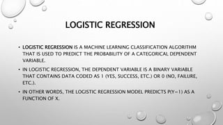 LOGISTIC REGRESSION
• LOGISTIC REGRESSION IS A MACHINE LEARNING CLASSIFICATION ALGORITHM
THAT IS USED TO PREDICT THE PROBABILITY OF A CATEGORICAL DEPENDENT
VARIABLE.
• IN LOGISTIC REGRESSION, THE DEPENDENT VARIABLE IS A BINARY VARIABLE
THAT CONTAINS DATA CODED AS 1 (YES, SUCCESS, ETC.) OR 0 (NO, FAILURE,
ETC.).
• IN OTHER WORDS, THE LOGISTIC REGRESSION MODEL PREDICTS P(Y=1) AS A
FUNCTION OF X.
 