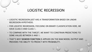 LOGISTIC REGRESSION
• LOGISTIC REGRESSION JUST HAS A TRANSFORMATION BASED ON LINEAR
REGRESSION HYPOTHESIS.
• FOR LOGISTIC REGRESSION, FOCUSING ON BINARY CLASSIFICATION HERE, WE
HAVE CLASS 0 AND CLASS 1.
• TO COMPARE WITH THE TARGET, WE WANT TO CONSTRAIN PREDICTIONS TO
SOME VALUES BETWEEN 0 AND 1.
• THAT’S WHY SIGMOID FUNCTION IS APPLIED ON THE RAW MODEL OUTPUT AND
PROVIDES THE ABILITY TO PREDICT WITH PROBABILITY.
 