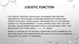 LOGISTIC FUNCTION
• THE LOGISTIC FUNCTION, ALSO CALLED THE SIGMOID FUNCTION WAS
DEVELOPED BY STATISTICIANS TO DESCRIBE PROPERTIES OF POPULATION
GROWTH IN ECOLOGY, RISING QUICKLY AND MAXING OUT AT THE CARRYING
CAPACITY OF THE ENVIRONMENT. IT’S AN S-SHAPED CURVE THAT CAN TAKE
ANY REAL-VALUED NUMBER AND MAP IT INTO A VALUE BETWEEN 0 AND 1, BUT
NEVER EXACTLY AT THOSE LIMITS : 1 / (1 + E^-VALUE)
• WHERE E IS THE BASE OF THE NATURAL LOGARITHMS (EULER’S NUMBER OR THE
EXP() FUNCTION IN YOUR SPREADSHEET) AND VALUE IS THE ACTUAL NUMERICAL
VALUE THAT YOU WANT TO TRANSFORM.
 