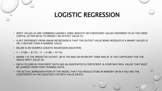 LOGISTIC REGRESSION
• INPUT VALUES (X) ARE COMBINED LINEARLY USING WEIGHTS OR COEFFICIENT VALUES (REFERRED TO AS THE GREEK
CAPITAL LETTER BETA) TO PREDICT AN OUTPUT VALUE (Y).
• A KEY DIFFERENCE FROM LINEAR REGRESSION IS THAT THE OUTPUT VALUE BEING MODELED IS A BINARY VALUES (0
OR 1) RATHER THAN A NUMERIC VALUE.
• BELOW IS AN EXAMPLE LOGISTIC REGRESSION EQUATION:
• Y = E^(B0 + B1*X) / (1 + E^(B0 + B1*X))
• WHERE Y IS THE PREDICTED OUTPUT, B0 IS THE BIAS OR INTERCEPT TERM AND B1 IS THE COEFFICIENT FOR THE
SINGLE INPUT VALUE (X).
• EACH COLUMN IN YOUR INPUT DATA HAS AN ASSOCIATED B COEFFICIENT (A CONSTANT REAL VALUE) THAT MUST
BE LEARNED FROM YOUR TRAINING DATA.
• THE ACTUAL REPRESENTATION OF THE MODEL THAT YOU WOULD STORE IN MEMORY OR IN A FILE ARE THE
COEFFICIENTS IN THE EQUATION (THE BETA VALUE OR B’S)
 