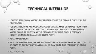 TECHNICAL INTERLUDE
• LOGISTIC REGRESSION MODELS THE PROBABILITY OF THE DEFAULT CLASS (E.G. THE
FIRST CLASS).
• FOR EXAMPLE, IF WE ARE MODELING PEOPLE’S SEX AS MALE OR FEMALE FROM THEIR
HEIGHT, THEN THE FIRST CLASS COULD BE MALE AND THE LOGISTIC REGRESSION
MODEL COULD BE WRITTEN AS THE PROBABILITY OF MALE GIVEN A PERSON’S
HEIGHT, OR MORE FORMALLY LIKE BELOW POINT.
• P(SEX=MALE|HEIGHT)
• WRITTEN ANOTHER WAY, WE ARE MODELING THE PROBABILITY THAT AN INPUT (X)
BELONGS TO THE DEFAULT CLASS (Y=1), WE CAN WRITE THIS FORMALLY AS BELOW
POINT.
• P(X) = P(Y=1|X)
 