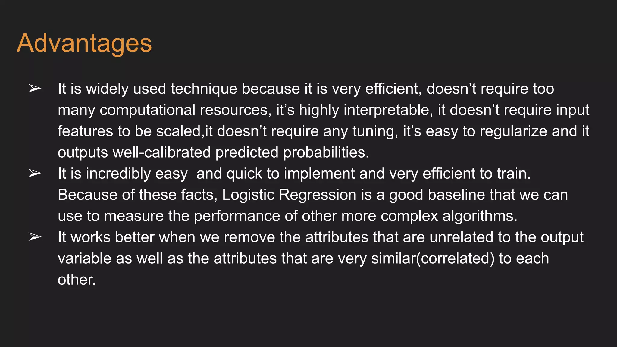 Advantages
➢ It is widely used technique because it is very efficient, doesn’t require too
many computational resources, it’s highly interpretable, it doesn’t require input
features to be scaled,it doesn’t require any tuning, it’s easy to regularize and it
outputs well-calibrated predicted probabilities.
➢ It is incredibly easy and quick to implement and very efficient to train.
Because of these facts, Logistic Regression is a good baseline that we can
use to measure the performance of other more complex algorithms.
➢ It works better when we remove the attributes that are unrelated to the output
variable as well as the attributes that are very similar(correlated) to each
other.
 