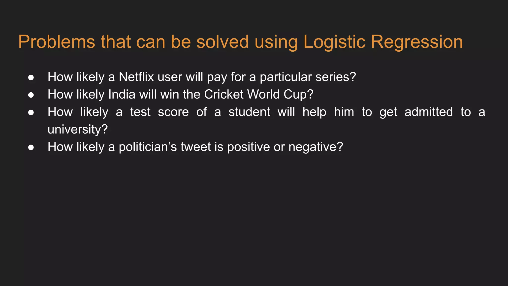 Problems that can be solved using Logistic Regression
● How likely a Netflix user will pay for a particular series?
● How likely India will win the Cricket World Cup?
● How likely a test score of a student will help him to get admitted to a
university?
● How likely a politician’s tweet is positive or negative?
 