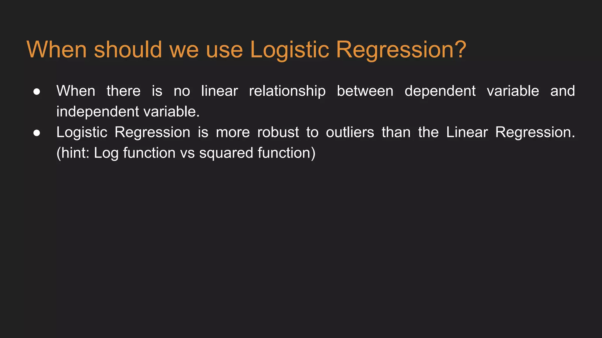 When should we use Logistic Regression?
● When there is no linear relationship between dependent variable and
independent variable.
● Logistic Regression is more robust to outliers than the Linear Regression.
(hint: Log function vs squared function)
 