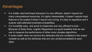 Advantages
➢ It is widely used technique because it is very efficient, doesn’t require too
many computational resources, it’s highly interpretable, it doesn’t require input
features to be scaled,it doesn’t require any tuning, it’s easy to regularize and it
outputs well-calibrated predicted probabilities.
➢ It is incredibly easy and quick to implement and very efficient to train.
Because of these facts, Logistic Regression is a good baseline that we can
use to measure the performance of other more complex algorithms.
➢ It works better when we remove the attributes that are unrelated to the output
variable as well as the attributes that are very similar(correlated) to each
other.
 