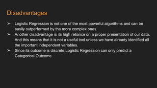 Disadvantages
➢ Logistic Regression is not one of the most powerful algorithms and can be
easily outperformed by the more complex ones.
➢ Another disadvantage is its high reliance on a proper presentation of our data.
And this means that it is not a useful tool unless we have already identified all
the important independent variables.
➢ Since its outcome is discrete,Logistic Regression can only predict a
Categorical Outcome.
 